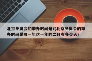 北京冬奥会的举办时间是?(北京冬奥会的举办时间是哪一年这一年的二月有多少天)