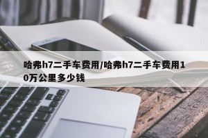 哈弗h7二手车费用/哈弗h7二手车费用10万公里多少钱