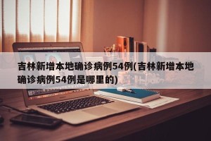 吉林新增本地确诊病例54例(吉林新增本地确诊病例54例是哪里的)