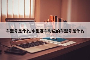 车型号是什么/中型客车对应的车型号是什么