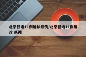 北京新增11例确诊病例/北京新增11例确诊 新闻