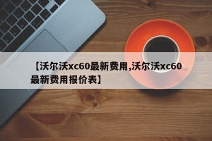 【沃尔沃xc60最新费用,沃尔沃xc60最新费用报价表】
