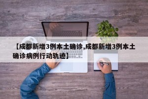【成都新增3例本土确诊,成都新增3例本土确诊病例行动轨迹】