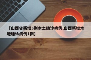 【山西省新增3例本土确诊病例,山西新增本地确诊病例1例】
