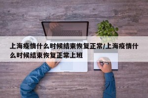 上海疫情什么时候结束恢复正常/上海疫情什么时候结束恢复正常上班