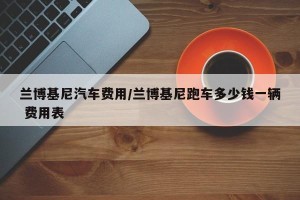 兰博基尼汽车费用/兰博基尼跑车多少钱一辆 费用表
