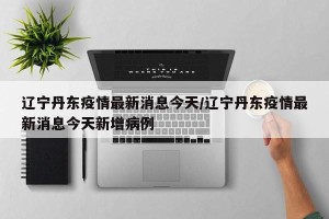 辽宁丹东疫情最新消息今天/辽宁丹东疫情最新消息今天新增病例