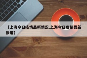 【上海今日疫情最新情况,上海今日疫情最新报道】