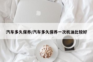 汽车多久保养/汽车多久保养一次机油比较好