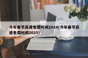 今年春节高速免费时间2024(今年春节高速免费时间2025)