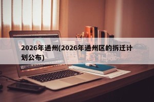 2026年通州(2026年通州区的拆迁计划公布)