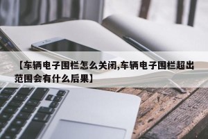 【车辆电子围栏怎么关闭,车辆电子围栏超出范围会有什么后果】