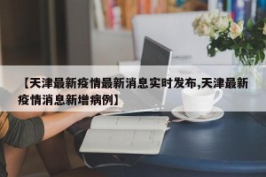 【天津最新疫情最新消息实时发布,天津最新疫情消息新增病例】