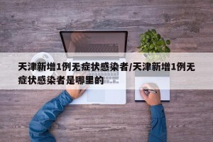 天津新增1例无症状感染者/天津新增1例无症状感染者是哪里的
