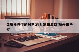 袭警事件下的丹东:两月遇三波疫情/丹东严打