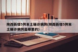 陕西新增5例本土确诊病例(陕西新增5例本土确诊病例是哪里的)