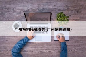 广州病例接触曝光(广州病例通报)