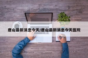 唐山最新消息今天/唐山最新消息今天医院