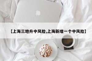 【上海三地升中风险,上海新增一个中风险】