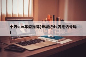 十万suv车型推荐(长城炮4s店电话号码)