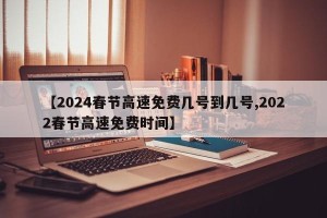 【2024春节高速免费几号到几号,2022春节高速免费时间】