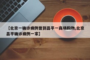 【北京一确诊病例曾到昌平一商场购物,北京昌平确诊病例一家】