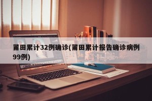 莆田累计32例确诊(莆田累计报告确诊病例99例)