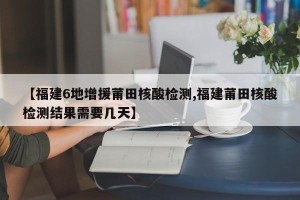 【福建6地增援莆田核酸检测,福建莆田核酸检测结果需要几天】