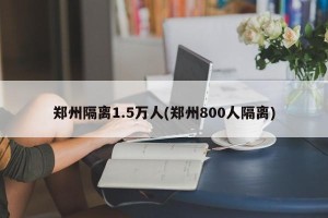 郑州隔离1.5万人(郑州800人隔离)