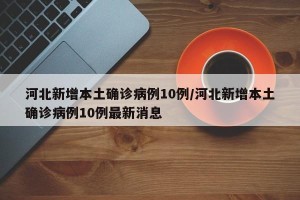 河北新增本土确诊病例10例/河北新增本土确诊病例10例最新消息