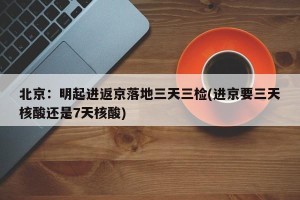 北京：明起进返京落地三天三检(进京要三天核酸还是7天核酸)