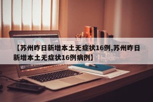 【苏州昨日新增本土无症状16例,苏州昨日新增本土无症状16例病例】