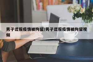 男子谎报疫情被拘留/男子谎报疫情被拘留视频