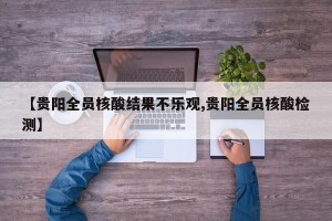 【贵阳全员核酸结果不乐观,贵阳全员核酸检测】