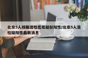 北京5人核酸混检出现疑似阳性/北京5人混检疑阳性最新消息