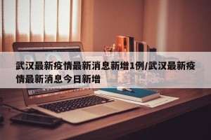 武汉最新疫情最新消息新增1例/武汉最新疫情最新消息今日新增