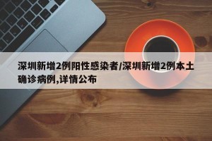 深圳新增2例阳性感染者/深圳新增2例本土确诊病例,详情公布