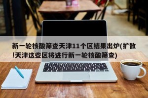 新一轮核酸筛查天津11个区结果出炉(扩散!天津这些区将进行新一轮核酸筛查)