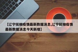 【辽宁抚顺疫情最新数据消息,辽宁抚顺疫情最新数据消息今天新增】