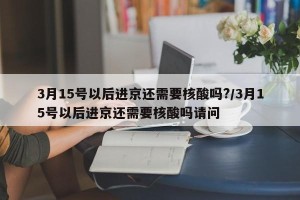 3月15号以后进京还需要核酸吗?/3月15号以后进京还需要核酸吗请问