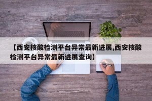 【西安核酸检测平台异常最新进展,西安核酸检测平台异常最新进展查询】