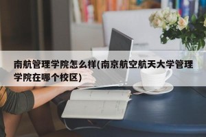 南航管理学院怎么样(南京航空航天大学管理学院在哪个校区)