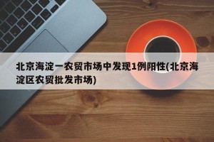 北京海淀一农贸市场中发现1例阳性(北京海淀区农贸批发市场)