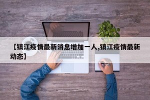 【镇江疫情最新消息增加一人,镇江疫情最新动态】