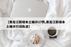 【黑龙江新增本土确诊27例,黑龙江新增本土确诊行动轨迹】