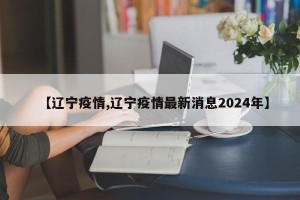 【辽宁疫情,辽宁疫情最新消息2024年】