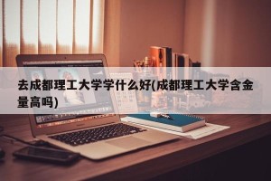 去成都理工大学学什么好(成都理工大学含金量高吗)