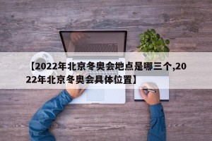 【2022年北京冬奥会地点是哪三个,2022年北京冬奥会具体位置】
