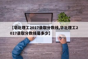 【华北理工2017录取分数线,华北理工2017录取分数线是多少】