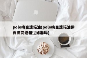 polo换变速箱油(polo换变速箱油需要换变速箱过滤器吗)
